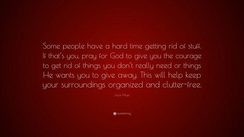 Joyce Meyer Quote: “Some people have a hard time getting rid of stuff. If that’s you, pray for God to give you the courage to get rid of things you don’t really need or things He wants you to give away. This will help keep your surroundings organized and clutter-free.”