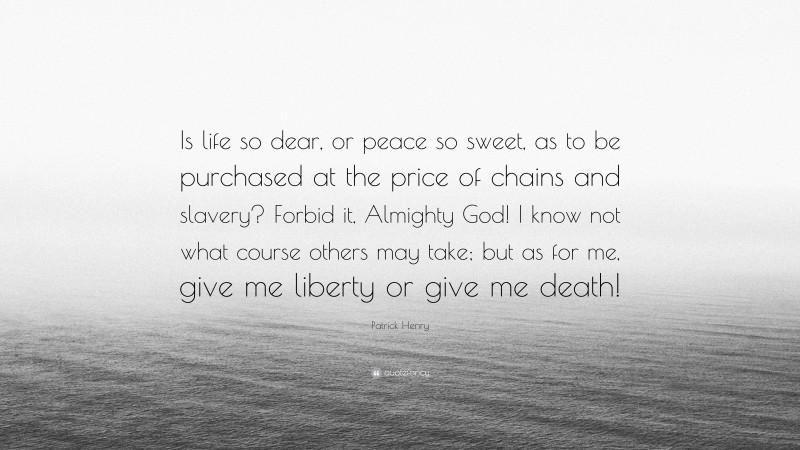 Patrick Henry Quote: “Is life so dear, or peace so sweet, as to be purchased at the price of chains and slavery? Forbid it, Almighty God! I know not what course others may take; but as for me, give me liberty or give me death!”