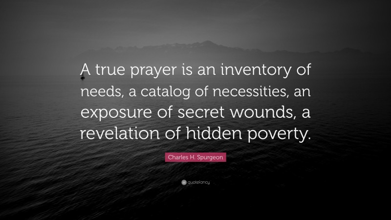 Charles H. Spurgeon Quote: “A true prayer is an inventory of needs, a catalog of necessities, an exposure of secret wounds, a revelation of hidden poverty.”