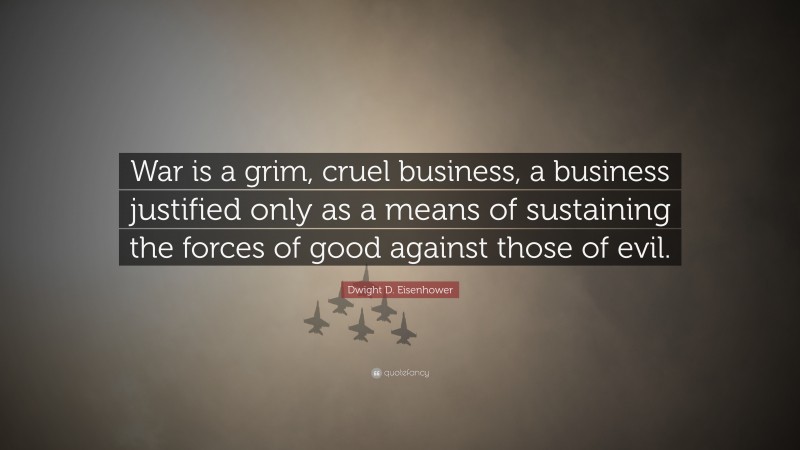 Dwight D. Eisenhower Quote: “War is a grim, cruel business, a business justified only as a means of sustaining the forces of good against those of evil.”