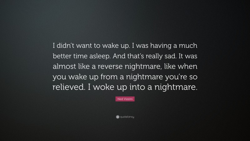 Ned Vizzini Quote: “I didn’t want to wake up. I was having a much better time asleep. And that’s really sad. It was almost like a reverse nightmare, like when you wake up from a nightmare you’re so relieved. I woke up into a nightmare.”
