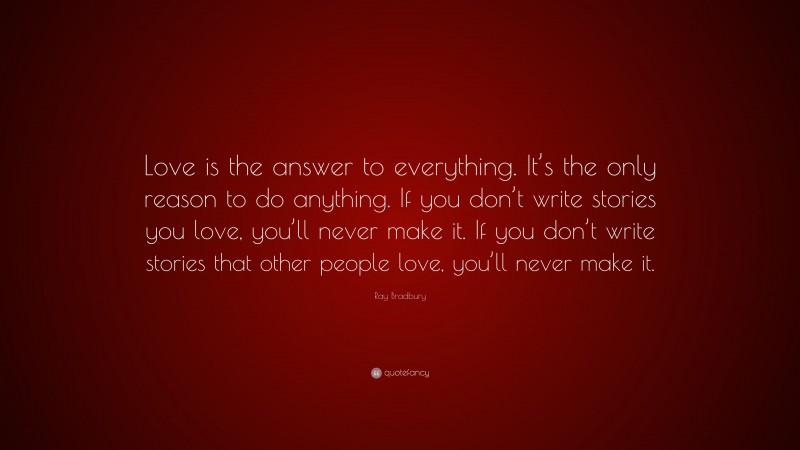 Ray Bradbury Quote: “Love is the answer to everything. It’s the only reason to do anything. If you don’t write stories you love, you’ll never make it. If you don’t write stories that other people love, you’ll never make it.”