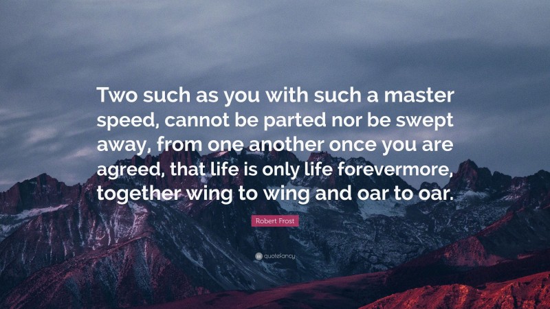 Robert Frost Quote: “Two such as you with such a master speed, cannot be parted nor be swept away, from one another once you are agreed, that life is only life forevermore, together wing to wing and oar to oar.”