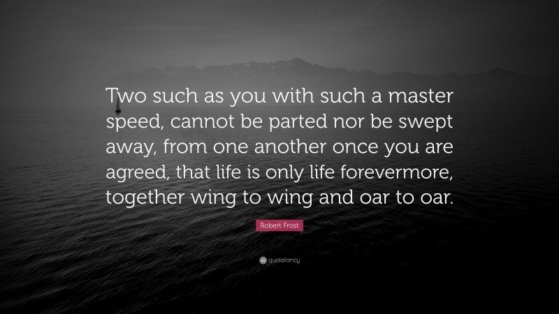 Robert Frost Quote: “Two such as you with such a master speed, cannot be parted nor be swept away, from one another once you are agreed, that life is only life forevermore, together wing to wing and oar to oar.”