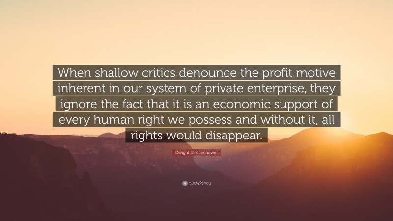 Dwight D. Eisenhower Quote: “When shallow critics denounce the profit motive inherent in our system of private enterprise, they ignore the fact that it is an economic support of every human right we possess and without it, all rights would disappear.”