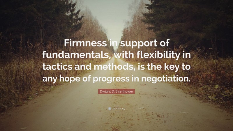 Dwight D. Eisenhower Quote: “Firmness in support of fundamentals, with flexibility in tactics and methods, is the key to any hope of progress in negotiation.”