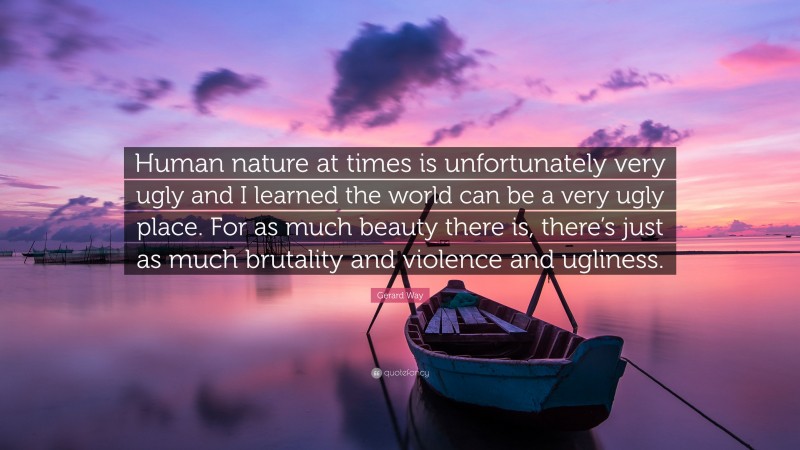 Gerard Way Quote: “Human nature at times is unfortunately very ugly and I learned the world can be a very ugly place. For as much beauty there is, there’s just as much brutality and violence and ugliness.”