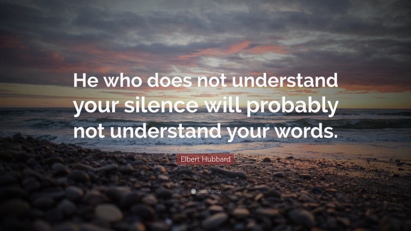 Elbert Hubbard Quote: “He who does not understand your silence will probably not understand your words.”