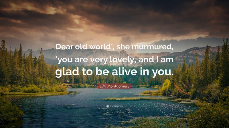 L.M. Montgomery Quote: “Dear old world’, she murmured, ’you are very lovely, and I am glad to be alive in you.”