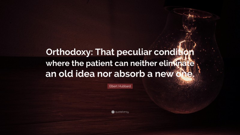 Elbert Hubbard Quote: “Orthodoxy: That peculiar condition where the patient can neither eliminate an old idea nor absorb a new one.”