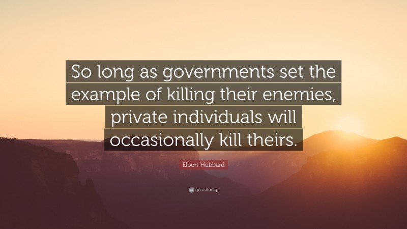 Elbert Hubbard Quote: “So long as governments set the example of killing their enemies, private individuals will occasionally kill theirs.”