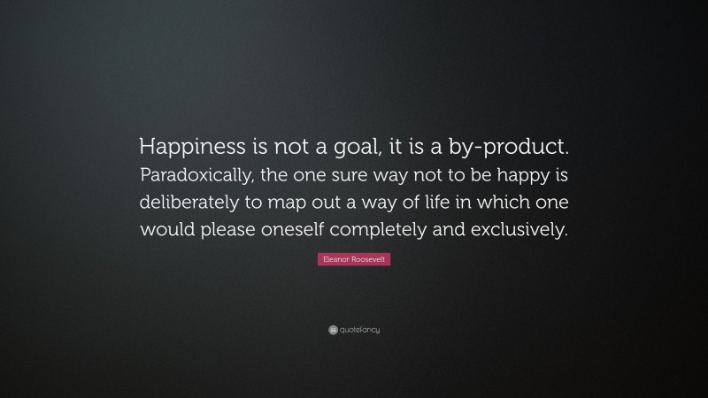 Eleanor Roosevelt Quote: “Happiness is not a goal, it is a by-product. Paradoxically, the one sure way not to be happy is deliberately to map out a way of life in which one would please oneself completely and exclusively.”