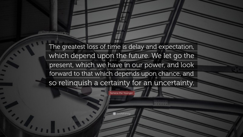 Seneca the Younger Quote: “The greatest loss of time is delay and expectation, which depend upon the future. We let go the present, which we have in our power, and look forward to that which depends upon chance, and so relinquish a certainty for an uncertainty.”