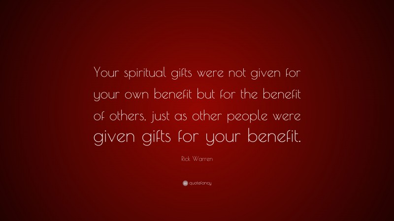 Rick Warren Quote: “Your spiritual gifts were not given for your own benefit but for the benefit of others, just as other people were given gifts for your benefit.”