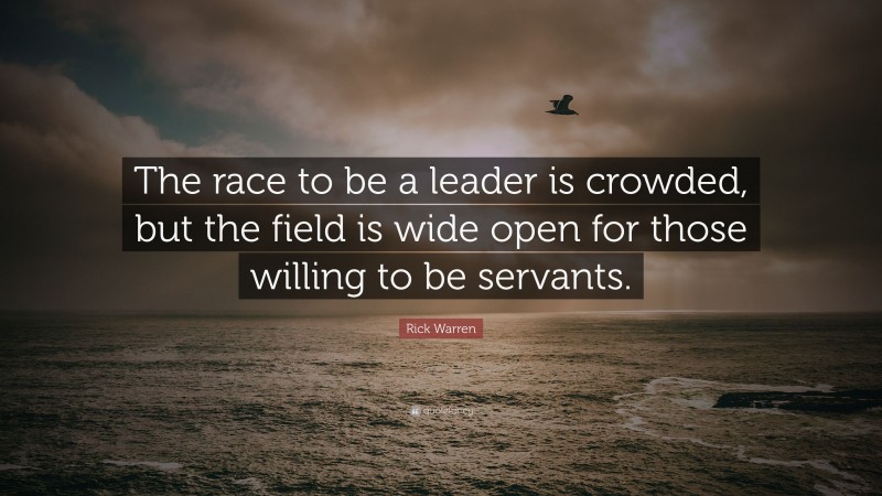 Rick Warren Quote: “The race to be a leader is crowded, but the field is wide open for those willing to be servants.”