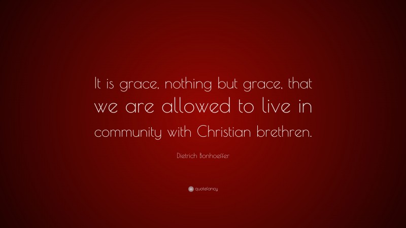 Dietrich Bonhoeffer Quote: “It is grace, nothing but grace, that we are allowed to live in community with Christian brethren.”