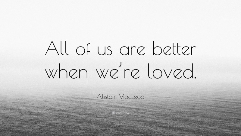 Alistair MacLeod Quote: “All of us are better when we’re loved.”