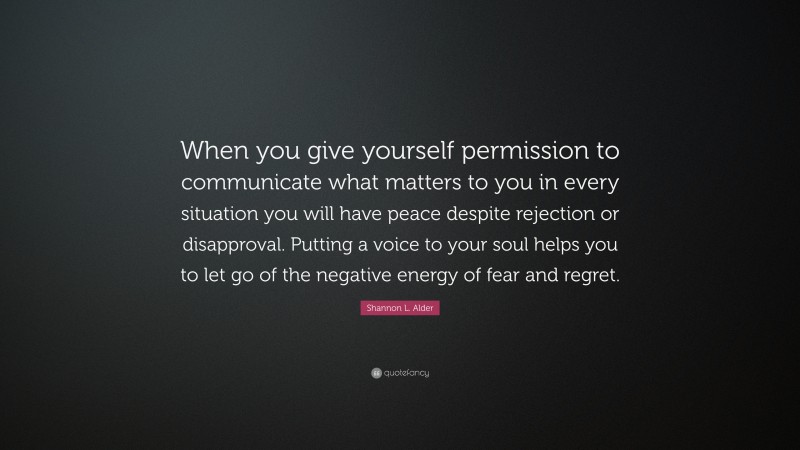 Shannon L. Alder Quote: “When you give yourself permission to communicate what matters to you in every situation you will have peace despite rejection or disapproval. Putting a voice to your soul helps you to let go of the negative energy of fear and regret.”