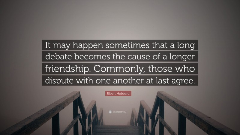 Elbert Hubbard Quote: “It may happen sometimes that a long debate becomes the cause of a longer friendship. Commonly, those who dispute with one another at last agree.”