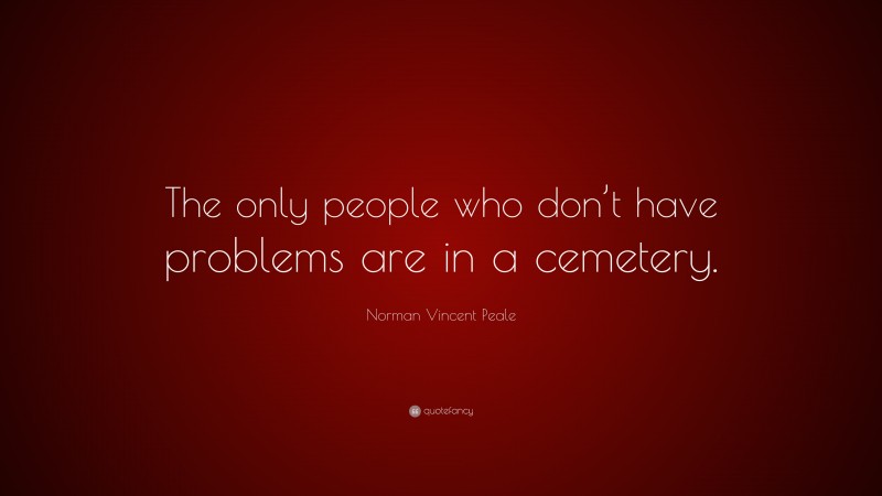 Norman Vincent Peale Quote: “The only people who don’t have problems are in a cemetery.”
