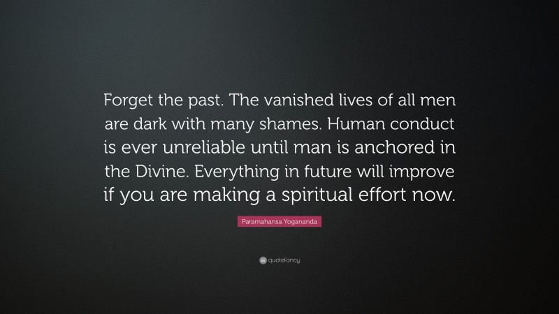 Paramahansa Yogananda Quote: “Forget the past. The vanished lives of all men are dark with many shames. Human conduct is ever unreliable until man is anchored in the Divine. Everything in future will improve if you are making a spiritual effort now.”