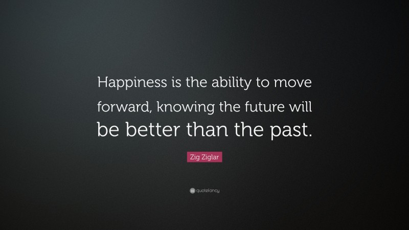 Zig Ziglar Quote: “Happiness is the ability to move forward, knowing the future will be better than the past.”
