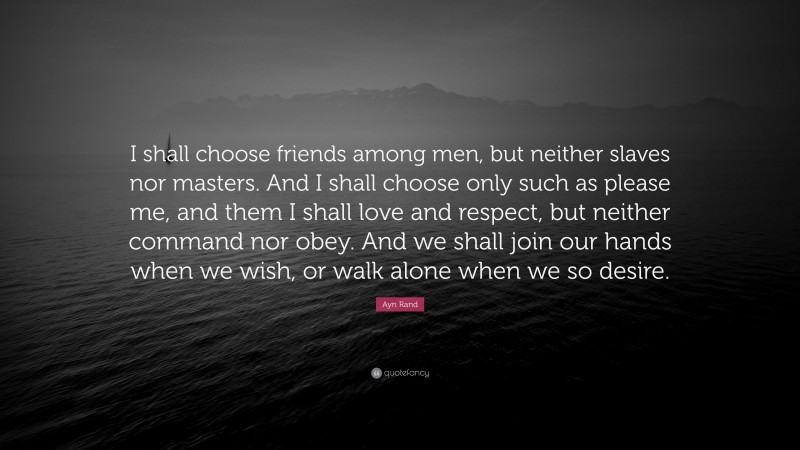 Ayn Rand Quote: “I shall choose friends among men, but neither slaves nor masters. And I shall choose only such as please me, and them I shall love and respect, but neither command nor obey. And we shall join our hands when we wish, or walk alone when we so desire.”