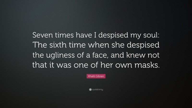 Khalil Gibran Quote: “Seven times have I despised my soul: The sixth time when she despised the ugliness of a face, and knew not that it was one of her own masks.”