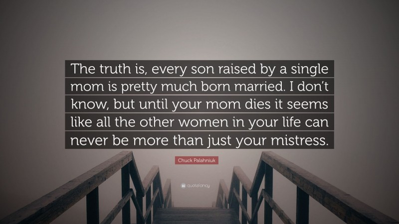 Chuck Palahniuk Quote: “The truth is, every son raised by a single mom is pretty much born married. I don’t know, but until your mom dies it seems like all the other women in your life can never be more than just your mistress.”