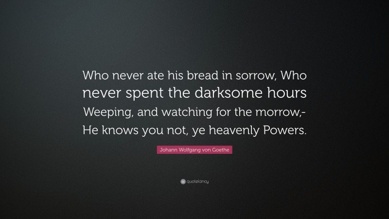 Johann Wolfgang von Goethe Quote: “Who never ate his bread in sorrow, Who never spent the darksome hours Weeping, and watching for the morrow,- He knows you not, ye heavenly Powers.”