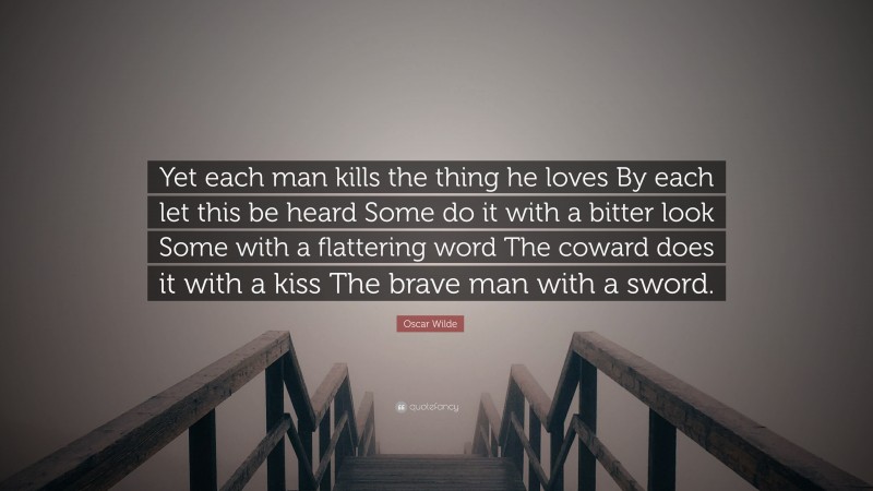 Oscar Wilde Quote: “Yet each man kills the thing he loves By each let this be heard Some do it with a bitter look Some with a flattering word The coward does it with a kiss The brave man with a sword.”