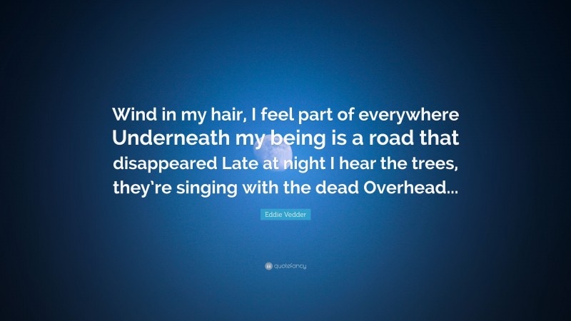 Eddie Vedder Quote: “Wind in my hair, I feel part of everywhere Underneath my being is a road that disappeared Late at night I hear the trees, they’re singing with the dead Overhead...”