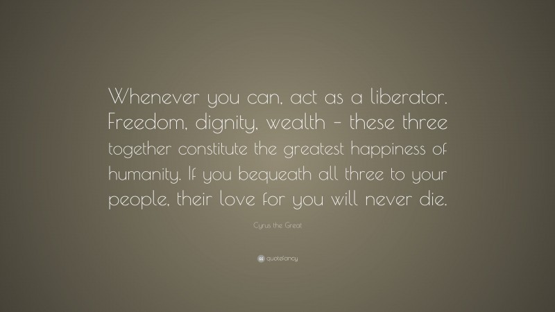Cyrus the Great Quote: “Whenever you can, act as a liberator. Freedom, dignity, wealth – these three together constitute the greatest happiness of humanity. If you bequeath all three to your people, their love for you will never die.”