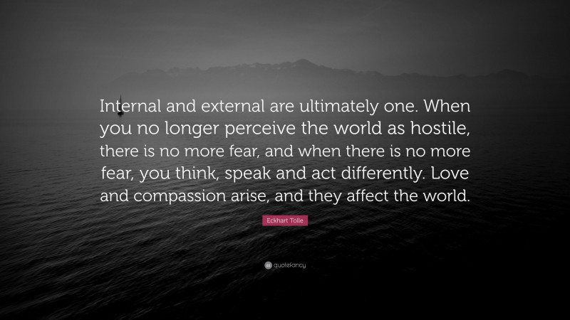 Eckhart Tolle Quote: “Internal and external are ultimately one. When you no longer perceive the world as hostile, there is no more fear, and when there is no more fear, you think, speak and act differently. Love and compassion arise, and they affect the world.”