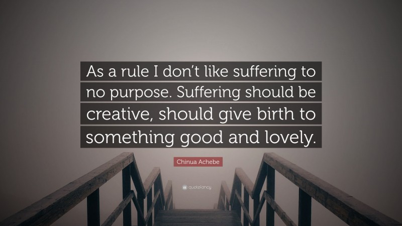 Chinua Achebe Quote: “As a rule I don’t like suffering to no purpose. Suffering should be creative, should give birth to something good and lovely.”