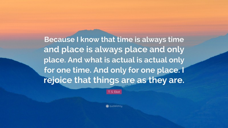 T. S. Eliot Quote: “Because I know that time is always time and place is always place and only place. And what is actual is actual only for one time. And only for one place. I rejoice that things are as they are.”