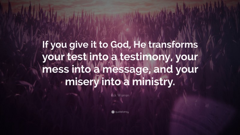 Rick Warren Quote: “If you give it to God, He transforms your test into a testimony, your mess into a message, and your misery into a ministry.”