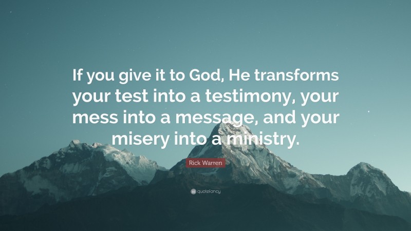 Rick Warren Quote: “If you give it to God, He transforms your test into a testimony, your mess into a message, and your misery into a ministry.”