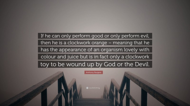 Anthony Burgess Quote: “If he can only perform good or only perform evil, then he is a clockwork orange – meaning that he has the appearance of an organism lovely with colour and juice but is in fact only a clockwork toy to be wound up by God or the Devil.”