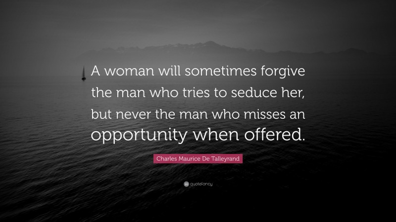 Charles Maurice De Talleyrand Quote: “A woman will sometimes forgive the man who tries to seduce her, but never the man who misses an opportunity when offered.”