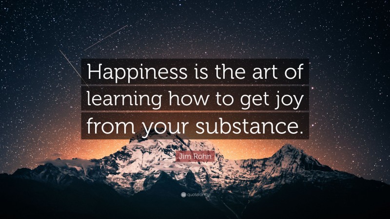 Jim Rohn Quote: “Happiness is the art of learning how to get joy from your substance.”
