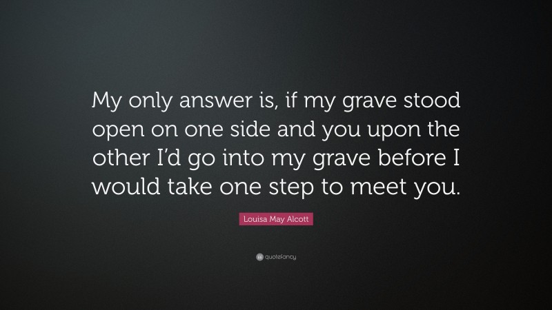 Louisa May Alcott Quote: “My only answer is, if my grave stood open on one side and you upon the other I’d go into my grave before I would take one step to meet you.”