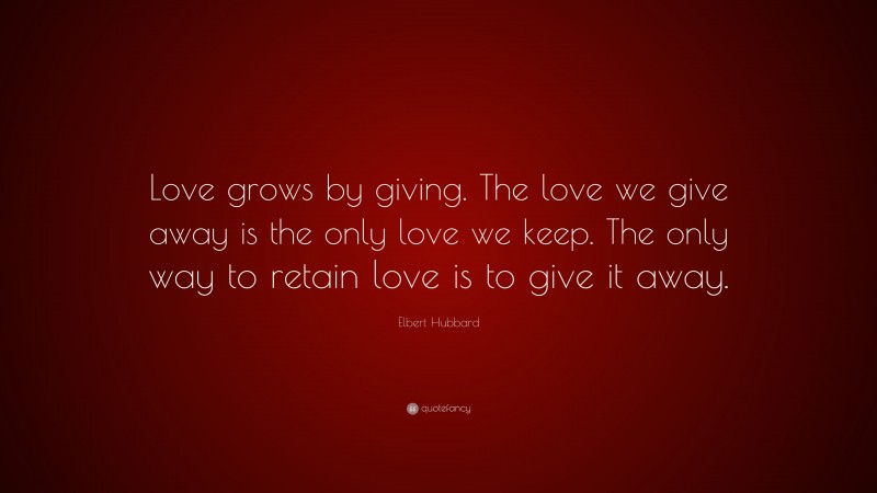 Elbert Hubbard Quote: “Love grows by giving. The love we give away is the only love we keep. The only way to retain love is to give it away.”