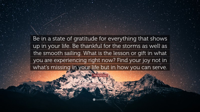Wayne W. Dyer Quote: “Be in a state of gratitude for everything that shows up in your life. Be thankful for the storms as well as the smooth sailing. What is the lesson or gift in what you are experiencing right now? Find your joy not in what’s missing in your life but in how you can serve.”