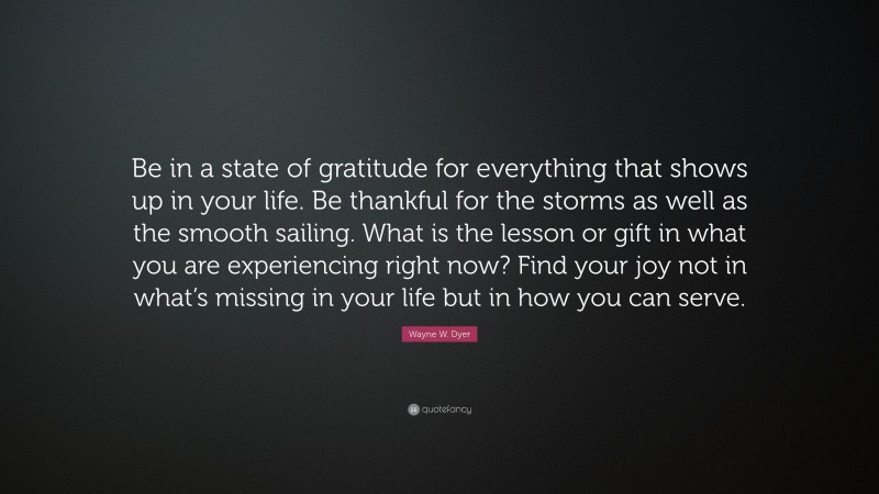 Wayne W. Dyer Quote: “Be in a state of gratitude for everything that shows up in your life. Be thankful for the storms as well as the smooth sailing. What is the lesson or gift in what you are experiencing right now? Find your joy not in what’s missing in your life but in how you can serve.”