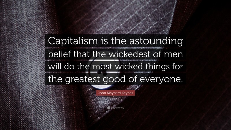 John Maynard Keynes Quote: “Capitalism is the astounding belief that the wickedest of men will do the most wicked things for the greatest good of everyone.”