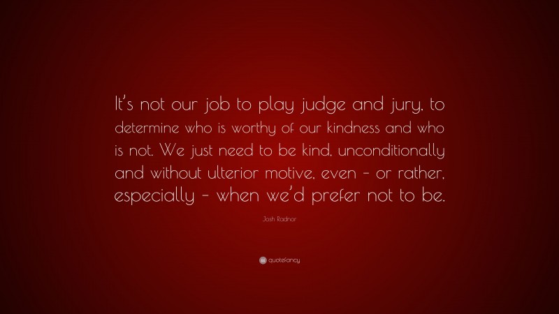 Josh Radnor Quote: “It’s not our job to play judge and jury, to determine who is worthy of our kindness and who is not. We just need to be kind, unconditionally and without ulterior motive, even – or rather, especially – when we’d prefer not to be.”