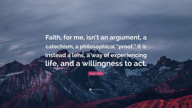 Sarah Miles Quote: “Faith, for me, isn’t an argument, a catechism, a philosophical “proof.” It is instead a lens, a way of experiencing life, and a willingness to act.”