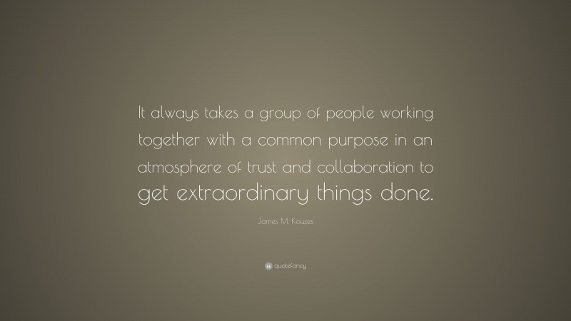 James M. Kouzes Quote: “It always takes a group of people working together with a common purpose in an atmosphere of trust and collaboration to get extraordinary things done.”