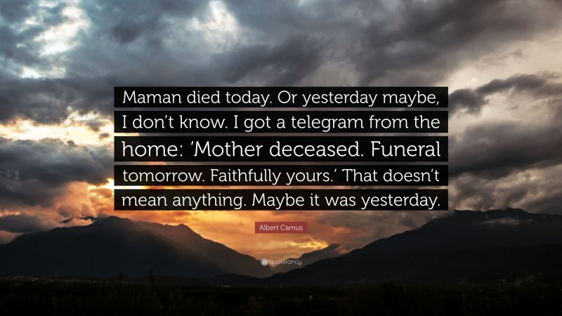 Albert Camus Quote: “Maman died today. Or yesterday maybe, I don’t know. I got a telegram from the home: ‘Mother deceased. Funeral tomorrow. Faithfully yours.’ That doesn’t mean anything. Maybe it was yesterday.”